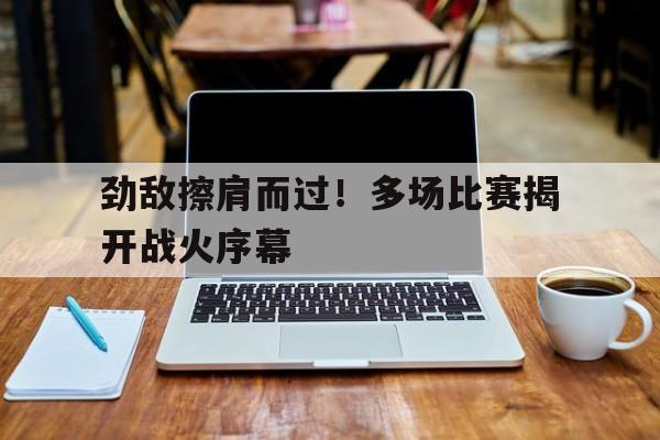 包含劲敌擦肩而过！多场比赛揭开战火序幕的词条
